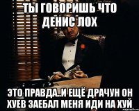 Ты говоришь что денис лох это правда..и ещё драчун он хуев заебал меня иди на хуй