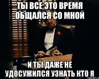 Ты все это время общался со мной И ты даже не удосужился узнать кто я