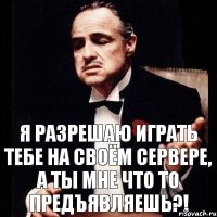 я разрешаю играть тебе на своём сервере, а ты мне что то предъявляешь?!