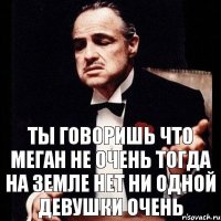 Ты говоришь что Меган не очень тогда на земле нет ни одной девушки очень