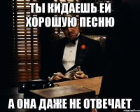 ты кидаешь ей хорошую песню а она даже не отвечает