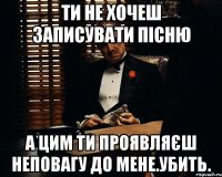 Ти не хочеш записувати пісню А цим ти проявляєш неповагу до мене.Убить.