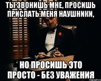 Ты звонишь мне, просишь прислать меня наушники, но просишь это просто - без уважения