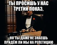 Ты просишь у нас третий показ, Но ты даже не знаешь придём ли мы на репетицию