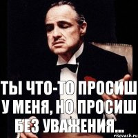 Ты что-то просиш у меня, но просиш без уважения...