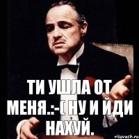 Ти ушла от меня.:-( ну и йди нахуй.