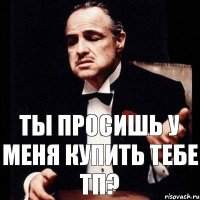 Ты просишь у меня купить тебе ТП?