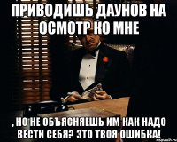 Приводишь даунов на осмотр ко мне , но не объясняешь им как надо вести себя? Это твоя ошибка!