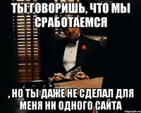 ты говоришь, что мы сработаемся , но ты даже не сделал для меня ни одного сайта