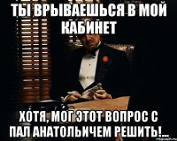 ты врываешься в мой кабинет хотя, мог этот вопрос с Пал Анатольичем решить!...