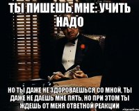 Ты пишешь мне: Учить надо Но ты даже не здороваешься со мной, ты даже не даешь мне пять, но при этом ты ждешь от меня ответной реакции