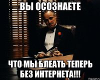 ВЫ ОСОЗНАЕТЕ ЧТО МЫ БЛЕАТЬ ТЕПЕРЬ БЕЗ ИНТЕРНЕТА!!!