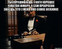 ты спрашиваешь у кого хорошее чувство юмора, а сам прекрасно знаешь, что у меня оно самое охуенное 