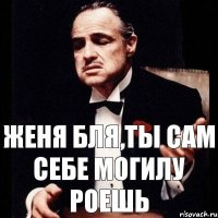 Женя Бля,ты сам себе могилу роешь