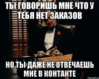 ты говоришь мне что у тебя нет заказов но ты даже не отвечаешь мне в контакте