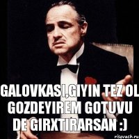 Galovkasi,giyin tez ol gozdeyirem gotuvu de girxtirarsan :)