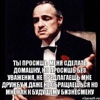 ты просишь меня сделать домашку, но просишь без уважения, не предлагаешь мне дружбу и даже не обращаешься ко мне как к будущему бизнесмену