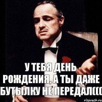 У тебя день рождения, а ты даже бутылку не передал(((