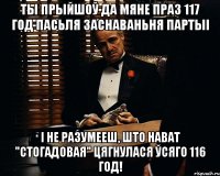 ТЫ ПРЫЙШОЎ ДА МЯНЕ ПРАЗ 117 ГОД ПАСЬЛЯ ЗАСНАВАНЬНЯ ПАРТЫІ І НЕ РАЗУМЕЕШ, ШТО НАВАТ "СТОГАДОВАЯ" ЦЯГНУЛАСЯ ЎСЯГО 116 ГОД!