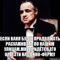 Если Ваня будет продолжать расхаживать по нашим улицам.Мне придётся его отвезти на свино-ферму