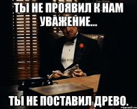 Ты не проявил к нам уважение... Ты не поставил Древо.