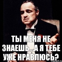 Ты меня не знаешь...А я тебе уже нравлюсь?