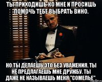 Ты приходишь ко мне и просишь помочь тебе выбрать вино. Но ты делаешь это без уважения. Ты не предлагаешь мне дружбу. Ты даже не называешь меня "Сомелье".