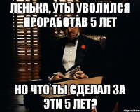 Ленька, уты уволился проработав 5 лет Но что ты сделал за эти 5 лет?