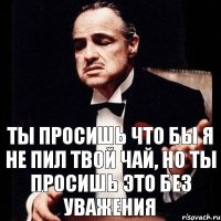 Ты просишь что бы я не пил твой чай, но ты просишь это без уважения