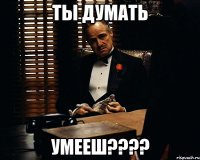 Ты думать УМЕЕШ????