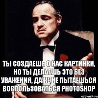 Ты создаешь о нас картинки, но ты делаешь это без уважения, даже не пытаешься воспользоваться photoshop