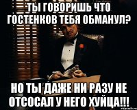 Ты говоришь что Гостенков тебя обманул? Но ты даже ни разу не отсосал у него хуйца!!!