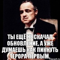 Ты ещё не скачал обновление, а уже думаешь как пикнуть терора первым.