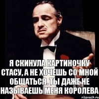 я скинула картиночку стасу, а не хочешь со мной общаться. ты даже не называешь меня королева