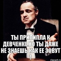 ты прилипла к девченке.но ты даже не знаешь как ее зовут !