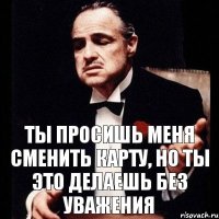 Ты просишь меня сменить карту, но ты это делаешь без уважения