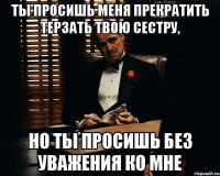 ты просишь меня прекратить терзать твою сестру, но ты просишь без уважения ко мне