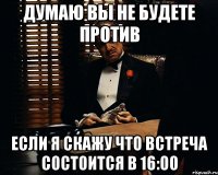 ДУМАЮ ВЫ НЕ БУДЕТЕ ПРОТИВ ЕСЛИ Я СКАЖУ ЧТО ВСТРЕЧА СОСТОИТСЯ В 16:00