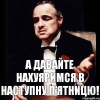 А давайте нахуяримся в наступну п'ятницю!