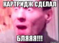 КАРТРИДЖ СДЕЛАЛ БЛЯЯЯ!!!