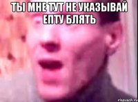 Ты мне тут не указывай епту блять 