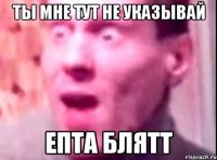 Ты мне тут не указывай Епта блятт