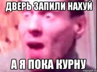 дверь запили нахуй а я пока курну