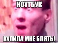 НОУТБУК КУПИЛА МНЕ БЛЯТЬ!