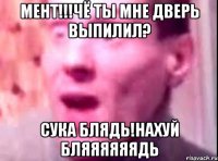 мент!!!чё ты мне дверь выпилил? сука блядь!нахуй бляяяяяядь