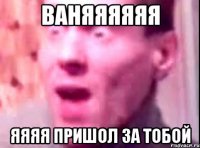 Ваняяяяяя Яяяя пришол за тобой