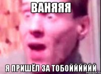 ВаняЯЯ Я пришёл за тобойййййЙ