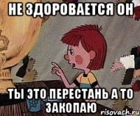 не здоровается он ты это перестань а то закопаю