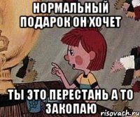 Нормальный подарок он хочет ты это перестань а то закопаю