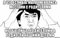 А что если бы мы поменялись местами с родителями Мы были бы родителями а родители нашими детьми